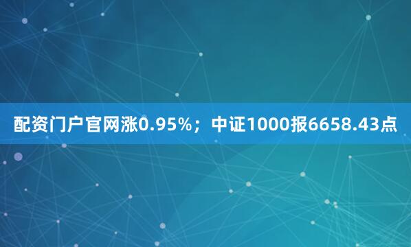 配资门户官网涨0.95%；中证1000报6658.43点