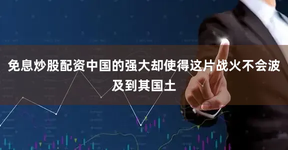免息炒股配资中国的强大却使得这片战火不会波及到其国土