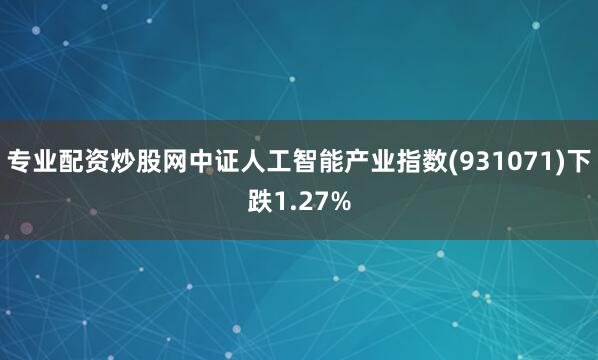 专业配资炒股网中证人工智能产业指数(931071)下跌1.27%