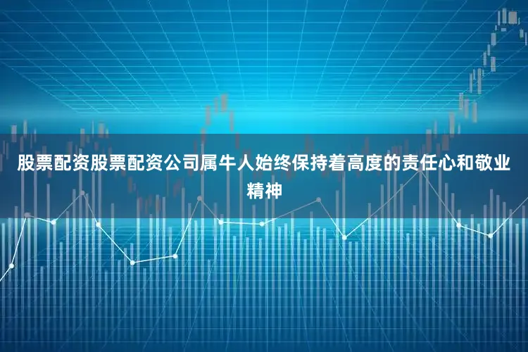股票配资股票配资公司属牛人始终保持着高度的责任心和敬业精神