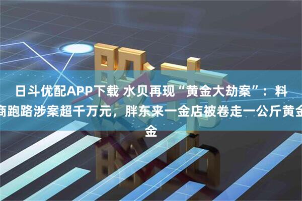 日斗优配APP下载 水贝再现“黄金大劫案”：料商跑路涉案超千万元，胖东来一金店被卷走一公斤黄金