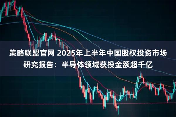策略联盟官网 2025年上半年中国股权投资市场研究报告：半导体领域获投金额超千亿
