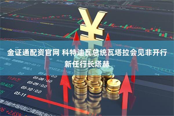 金证通配资官网 科特迪瓦总统瓦塔拉会见非开行新任行长塔赫