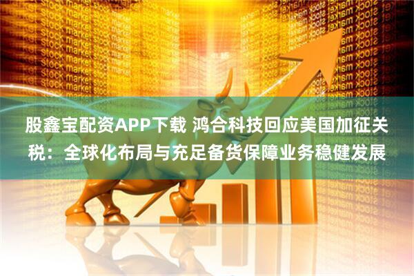 股鑫宝配资APP下载 鸿合科技回应美国加征关税：全球化布局与充足备货保障业务稳健发展