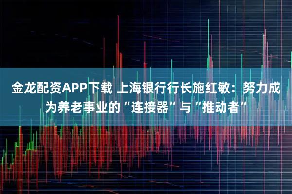 金龙配资APP下载 上海银行行长施红敏：努力成为养老事业的“连接器”与“推动者”