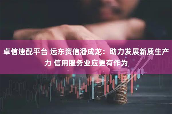 卓信速配平台 远东资信潘成龙：助力发展新质生产力 信用服务业应更有作为