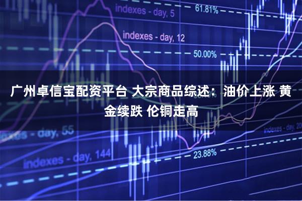 广州卓信宝配资平台 大宗商品综述：油价上涨 黄金续跌 伦铜走高