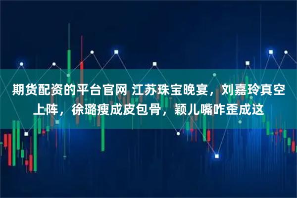 期货配资的平台官网 江苏珠宝晚宴，刘嘉玲真空上阵，徐璐瘦成皮包骨，颖儿嘴咋歪成这