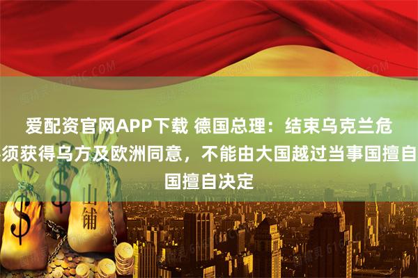 爱配资官网APP下载 德国总理：结束乌克兰危机必须获得乌方及欧洲同意，不能由大国越过当事国擅自决定