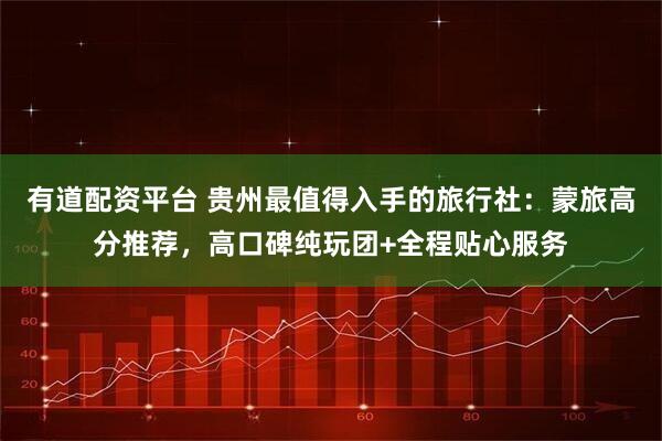 有道配资平台 贵州最值得入手的旅行社：蒙旅高分推荐，高口碑纯玩团+全程贴心服务