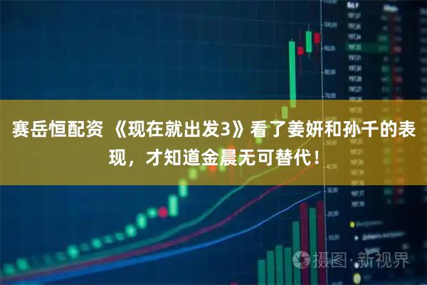 赛岳恒配资 《现在就出发3》看了姜妍和孙千的表现，才知道金晨无可替代！