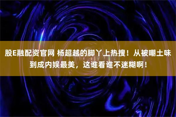 股E融配资官网 杨超越的脚丫上热搜！从被嘲土味到成内娱最美，这谁看谁不迷糊啊！