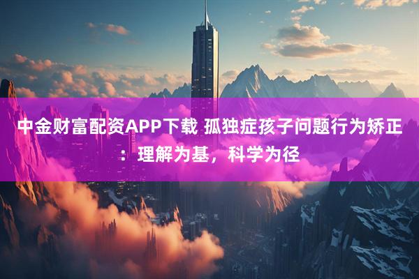 中金财富配资APP下载 孤独症孩子问题行为矫正：理解为基，科学为径