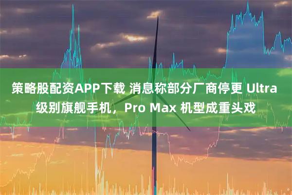 策略股配资APP下载 消息称部分厂商停更 Ultra 级别旗舰手机，Pro Max 机型成重头戏