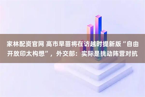 家林配资官网 高市早苗将在访越时提新版“自由开放印太构想”，外交部：实际是挑动阵营对抗