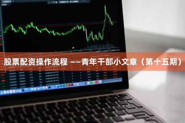 股票配资操作流程 ——青年干部小文章（第十五期）