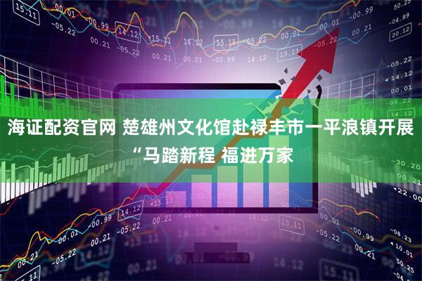 海证配资官网 楚雄州文化馆赴禄丰市一平浪镇开展“马踏新程 福进万家