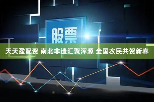 天天盈配资 南北非遗汇聚浑源 全国农民共贺新春
