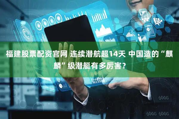 福建股票配资官网 连续潜航超14天 中国造的“麒麟”级潜艇有多厉害？
