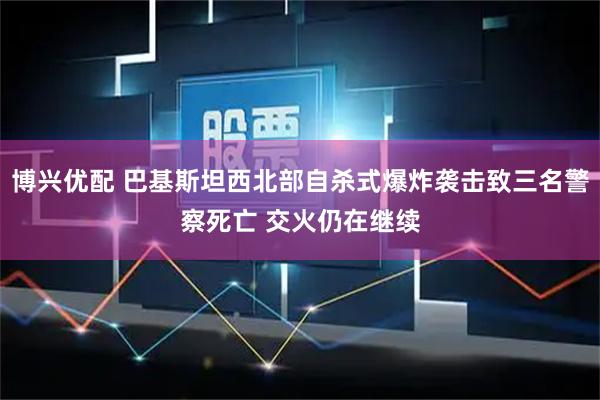 博兴优配 巴基斯坦西北部自杀式爆炸袭击致三名警察死亡 交火仍在继续