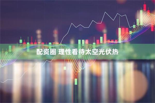 配资圈 理性看待太空光伏热