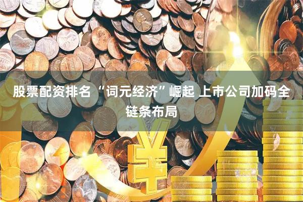 股票配资排名 “词元经济”崛起 上市公司加码全链条布局