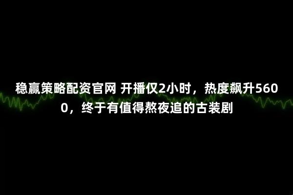 稳赢策略配资官网 开播仅2小时，热度飙升5600，终于有值得熬夜追的古装剧