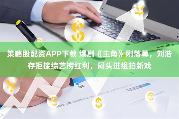 策略股配资APP下载 爆剧《主角》刚落幕,刘浩存拒接综艺捞红利,闷头进组拍新戏
