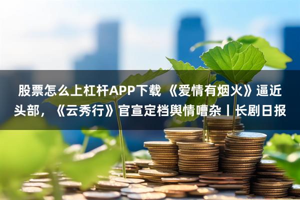 股票怎么上杠杆APP下载 《爱情有烟火》逼近头部，《云秀行》官宣定档舆情嘈杂丨长剧日报
