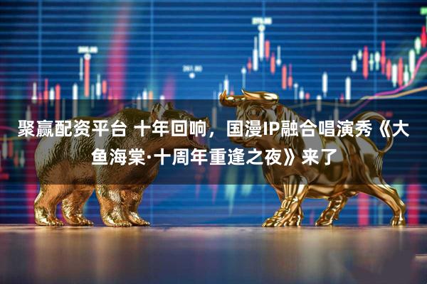 聚赢配资平台 十年回响，国漫IP融合唱演秀《大鱼海棠·十周年重逢之夜》来了