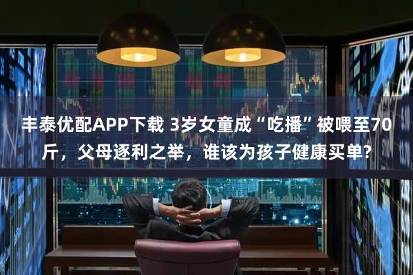 丰泰优配APP下载 3岁女童成“吃播”被喂至70斤，父母逐利之举，谁该为孩子健康买单?