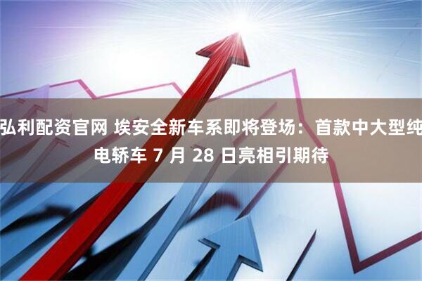 弘利配资官网 埃安全新车系即将登场:首款中大型纯电轿车 7 月 28 日亮相引期待