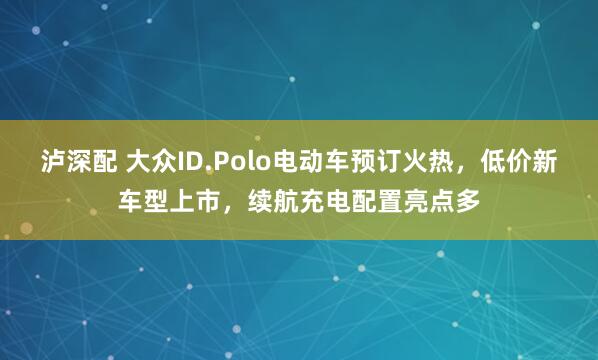 泸深配 大众ID.Polo电动车预订火热,低价新车型上市,续航充电配置亮点多