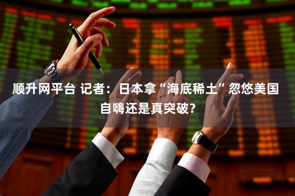 顺升网平台 记者：日本拿“海底稀土”忽悠美国 自嗨还是真突破？