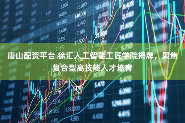 唐山配资平台 徐汇人工智能工匠学院揭牌，聚焦复合型高技能人才培育