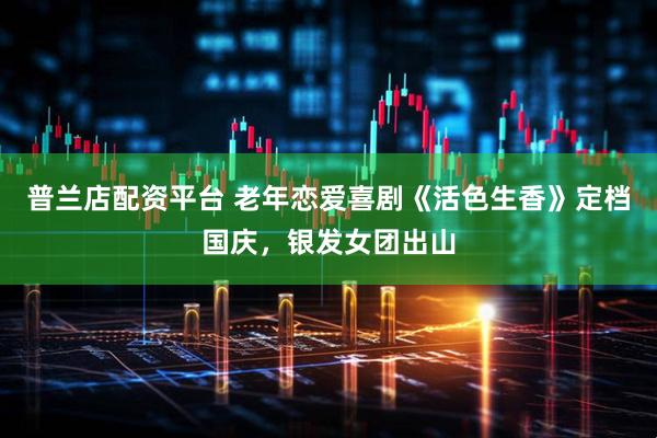 普兰店配资平台 老年恋爱喜剧《活色生香》定档国庆，银发女团出山